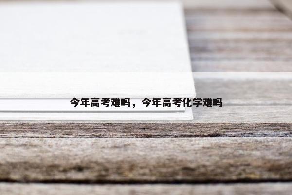 今年高考难吗，今年高考化学难吗