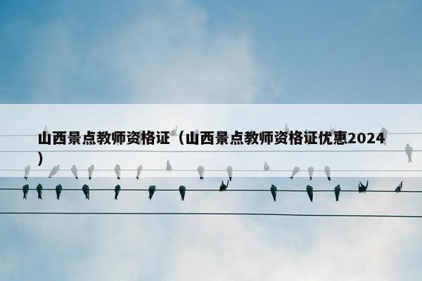 山西景点教师资格证（山西景点教师资格证优惠2024）