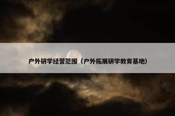 户外研学经营范围（户外拓展研学教育基地）