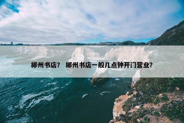 郴州书店？ 郴州书店一般几点钟开门营业？