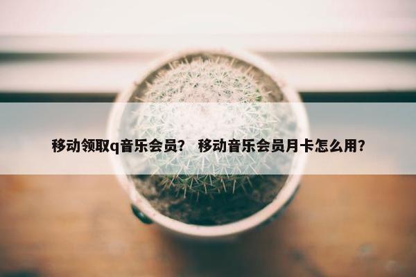 移动领取q音乐会员？ 移动音乐会员月卡怎么用？