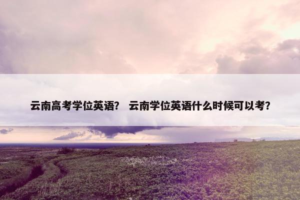 云南高考学位英语？ 云南学位英语什么时候可以考？