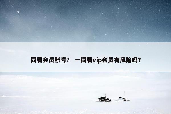 同看会员账号？ 一同看vip会员有风险吗？
