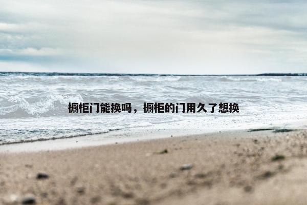 橱柜门能换吗，橱柜的门用久了想换