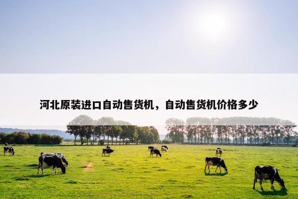 河北原装进口自动售货机，自动售货机价格多少