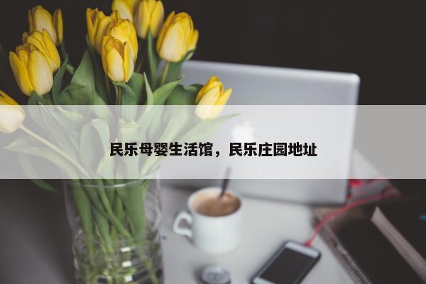 民乐母婴生活馆，民乐庄园地址