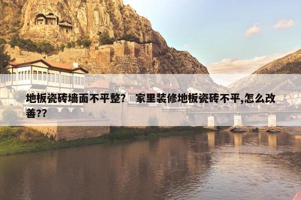 地板瓷砖墙面不平整？ 家里装修地板瓷砖不平,怎么改善?？