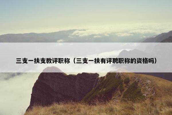 三支一扶支教评职称（三支一扶有评聘职称的资格吗）