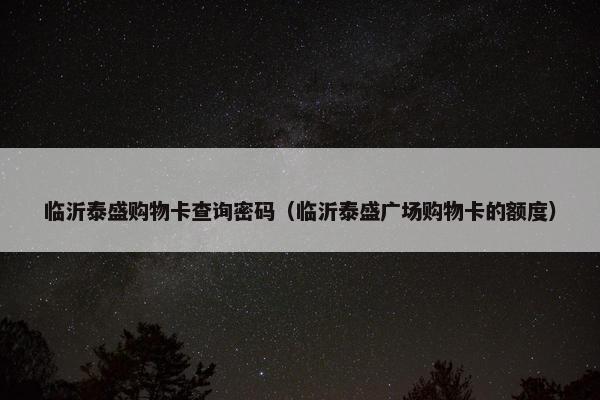 临沂泰盛购物卡查询密码（临沂泰盛广场购物卡的额度）