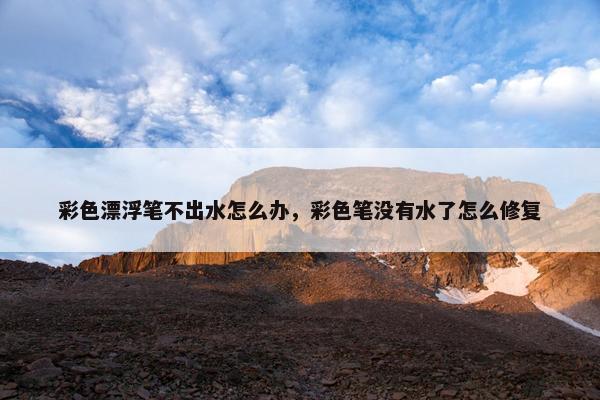 彩色漂浮笔不出水怎么办，彩色笔没有水了怎么修复