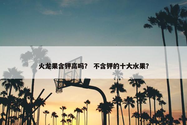 火龙果含钾高吗？ 不含钾的十大水果？