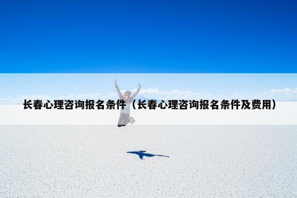 长春心理咨询报名条件（长春心理咨询报名条件及费用）