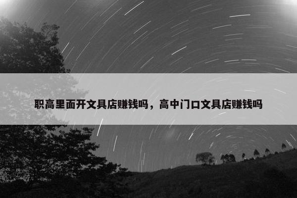 职高里面开文具店赚钱吗，高中门口文具店赚钱吗