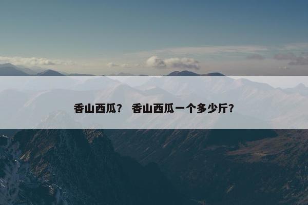 香山西瓜？ 香山西瓜一个多少斤？