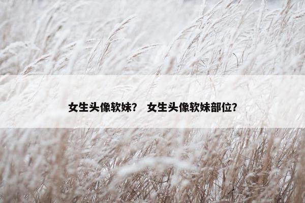 女生头像软妹？ 女生头像软妹部位？