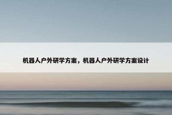 机器人户外研学方案，机器人户外研学方案设计