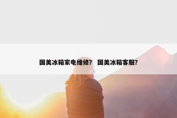 国美冰箱家电维修？ 国美冰箱客服？
