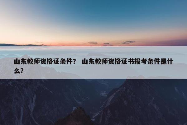 山东教师资格证条件？ 山东教师资格证书报考条件是什么？
