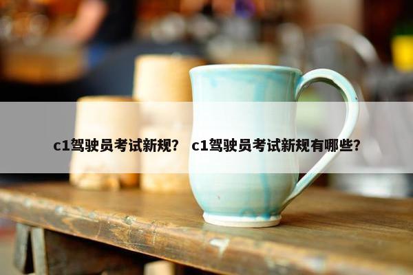 c1驾驶员考试新规？ c1驾驶员考试新规有哪些？