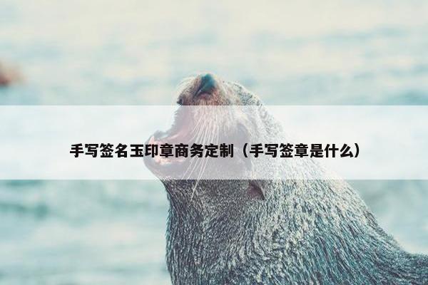手写签名玉印章商务定制（手写签章是什么）