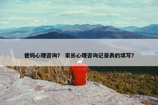 爸妈心理咨询？ 家长心理咨询记录表的填写？