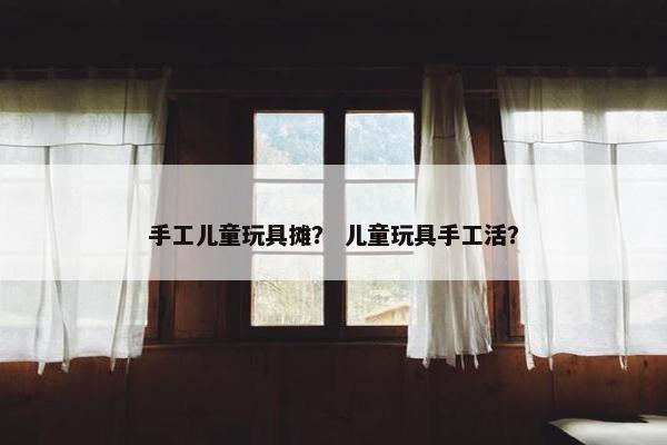 手工儿童玩具摊？ 儿童玩具手工活？