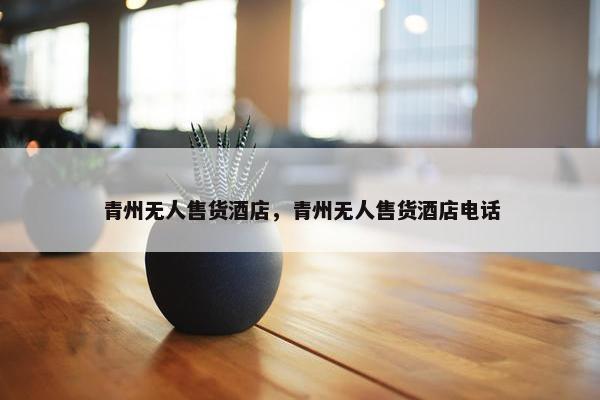 青州无人售货酒店，青州无人售货酒店电话