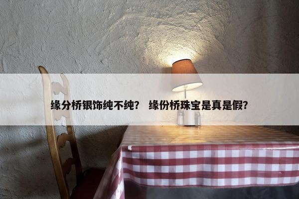 缘分桥银饰纯不纯？ 缘份桥珠宝是真是假？