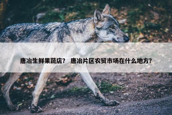 唐冶生鲜果蔬店？ 唐冶片区农贸市场在什么地方？