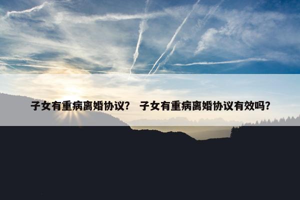 子女有重病离婚协议？ 子女有重病离婚协议有效吗？