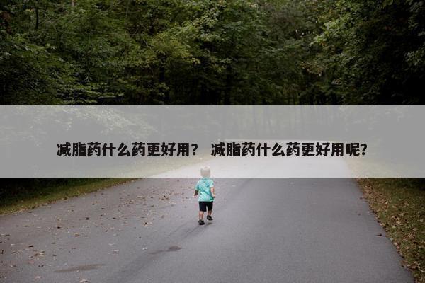 减脂药什么药更好用？ 减脂药什么药更好用呢？