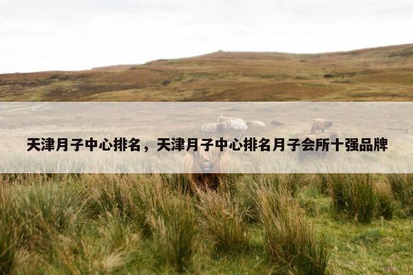 天津月子中心排名，天津月子中心排名月子会所十强品牌