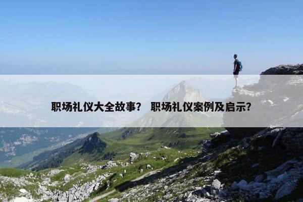 职场礼仪大全故事？ 职场礼仪案例及启示？