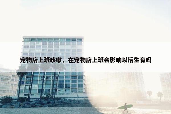 宠物店上班咳嗽，在宠物店上班会影响以后生育吗