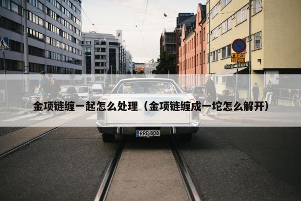 金项链缠一起怎么处理（金项链缠成一坨怎么解开）