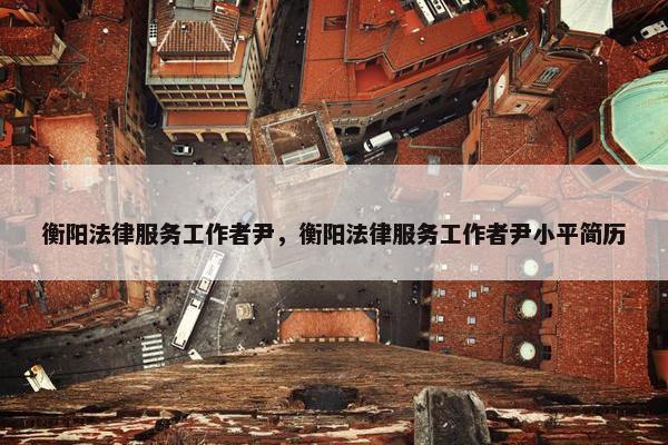 衡阳法律服务工作者尹，衡阳法律服务工作者尹小平简历
