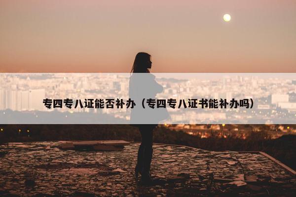 专四专八证能否补办（专四专八证书能补办吗）