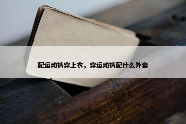 配运动裤穿上衣，穿运动裤配什么外套