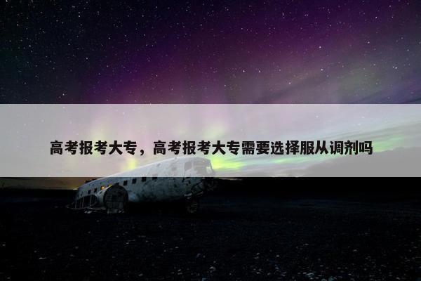 高考报考大专，高考报考大专需要选择服从调剂吗
