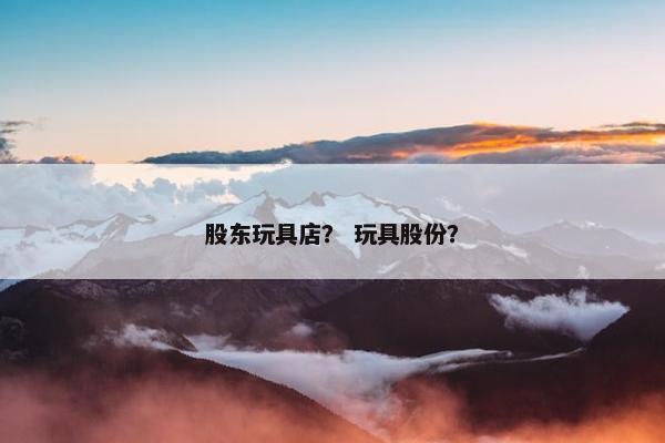 股东玩具店？ 玩具股份？