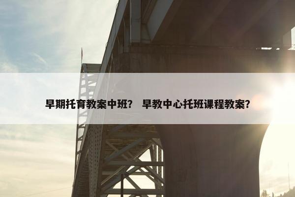 早期托育教案中班？ 早教中心托班课程教案？