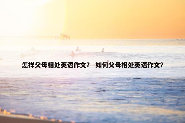 怎样父母相处英语作文？ 如何父母相处英语作文？