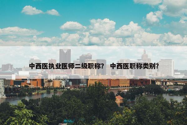 中西医执业医师二级职称？ 中西医职称类别？