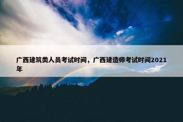 广西建筑类人员考试时间，广西建造师考试时间2021年