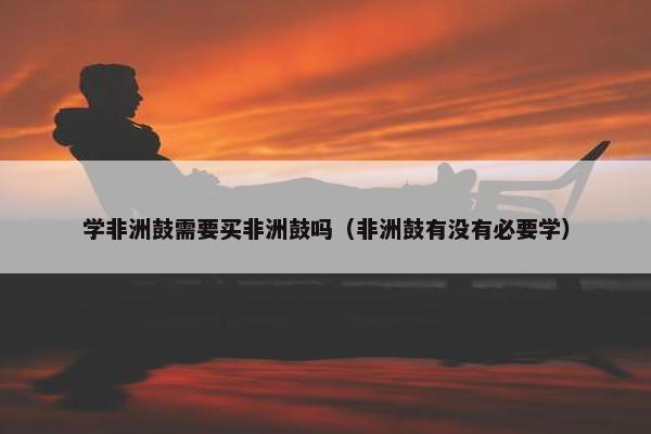 学非洲鼓需要买非洲鼓吗（非洲鼓有没有必要学）