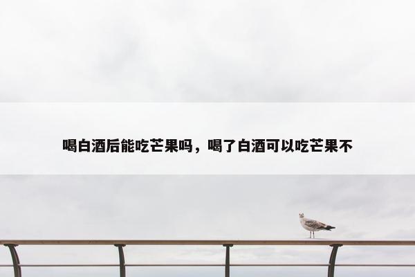 喝白酒后能吃芒果吗，喝了白酒可以吃芒果不