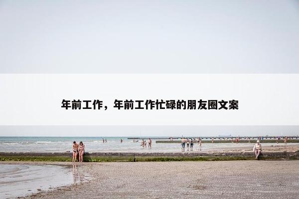 年前工作，年前工作忙碌的朋友圈文案