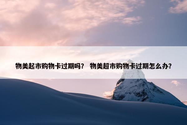 物美起市购物卡过期吗？ 物美超市购物卡过期怎么办？