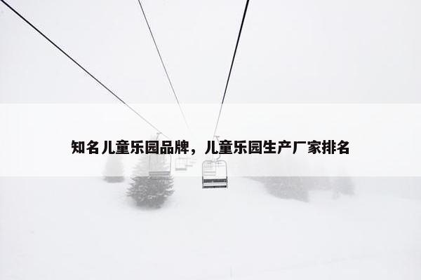 知名儿童乐园品牌，儿童乐园生产厂家排名