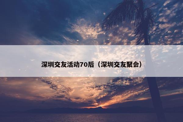深圳交友活动70后（深圳交友聚会）